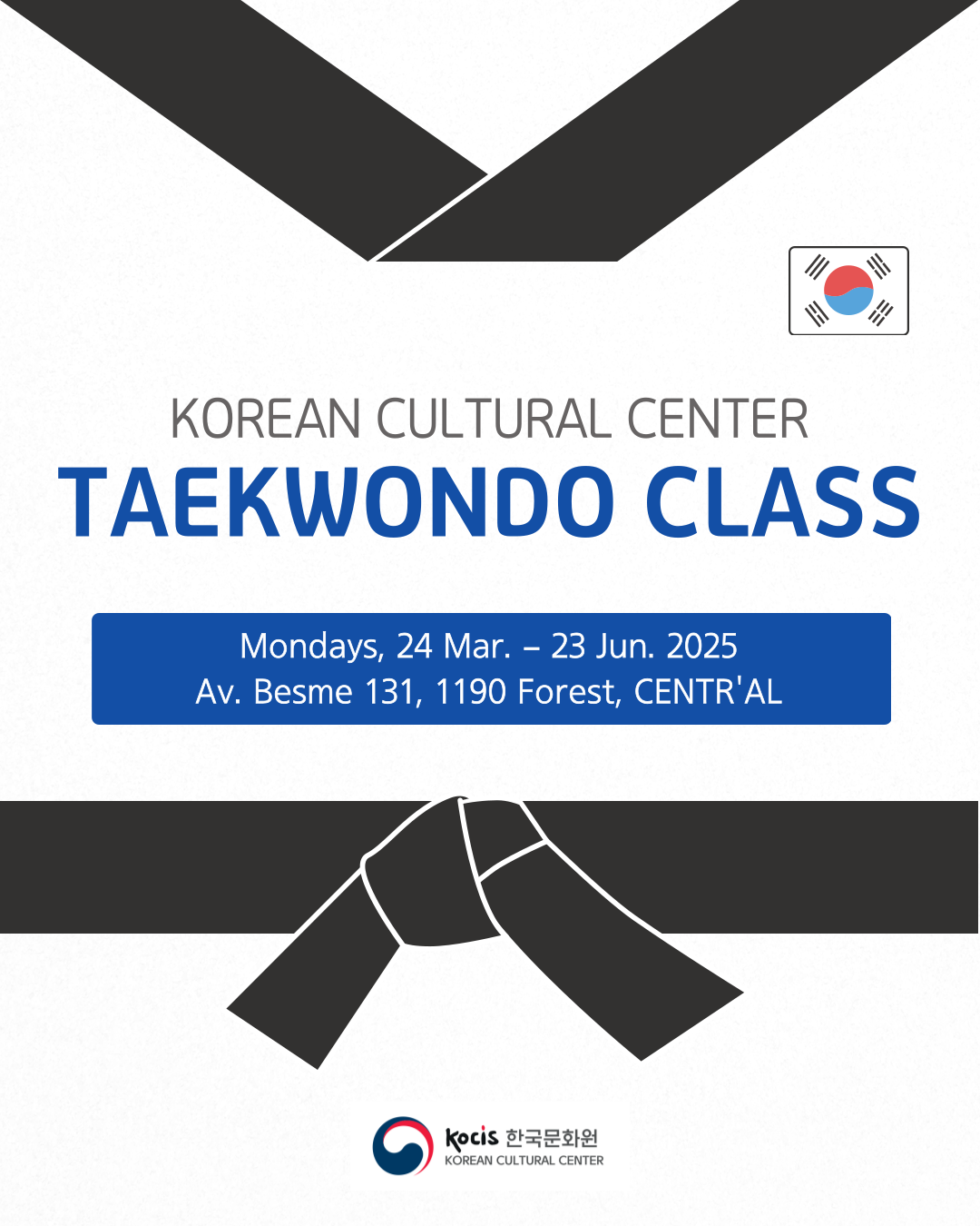 Korean Cultural Center Taekwondo Class - 2025 1st Semester  ​  Period: March 24 - June 23, 2025 / Mondays, 18:30-20:30  Location: Av. Besme 131, 1190 Forest  Participation Fee: Free / Registration Required  Registration: Until March 20, 2025  ​  The Korean Cultural Center is pleased to announce that we will be hosting the Taekwondo 2025 class every Monday from March 24 to June 23, 2025.  ​  Taekwondo is a dynamic Korean martial art that strengthens both the body and mind. Recognized as an official Olympic sport, it is practiced worldwide by individuals of all ages. Through disciplined training, students will enhance their physical fitness, coordination, and mental focus. Taekwondo is also an excellent way to build self-confidence and reduce stress, making it beneficial for both children and adults. This class is open to both beginners and experienced students with color belts, and training will be conducted accordingly.  ​  We look forward to your participation!  Please download and fill out the application document, and send it to kyungeunpark@kccbrussels.be by email (title your email as &quot;2025 TAEKWONDO CLASS Application&quot;) or bring it to the reception of the Korean Cultural Center.  ​  *If you have any questions, please contact us at info@kccbrussels.be or 02 274 2980.