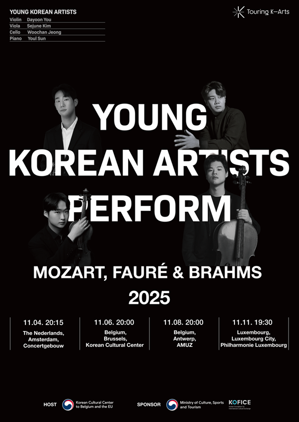 [2025 Benelux Tour] Young Korean Artists Perform Mozart, Fauré &amp; Brahms  ​  ​  Young Korean artists, having already demonstrated their exceptional skills and gained attention on the international stage, are embarking on a special Benelux Tour. Hosted by the Korean Cultural Center in Belgium, this is a significant occasion where four soloists, laureates of major competitions, gather to present the capabilities and future of K-Classic to European audiences.  ​  Violinist Dayoon You, violist Sejune Kim, cellist Woochan Jeong, and pianist Youl Sun are active in their respective solo careers, while also uniting to create a flawless ensemble. Through a profound musical dialogue that transcends their individual brilliance, they will breathe new life into the works of Mozart, Fauré, and Brahms.  ​  The program for this tour explores the narrative beauty of music through the piano quartets of these three masters. These works are masterpieces in which the composers poured their most intimate thoughts and emotions, with every single note becoming a powerful piece of storytelling that reaches the audience. The music, transcending time, will be reborn through the fresh perspective of these young artists, delivering an even more vivid and moving experience.      [Tour Schedule]  Nov 4, 2025 (Tue)&nbsp;Het Concertgebouw&nbsp;&nbsp;&nbsp; &nbsp; &nbsp; &nbsp; &nbsp; &nbsp; &nbsp; &nbsp;&nbsp;Amsterdam, The Netherlands  Nov 6, 2025 (Thu)&nbsp;Korean Cultural Center&nbsp;&nbsp;&nbsp; &nbsp;&nbsp;Brussels, Belgium  Nov 8, 2025 (Sat)&nbsp;AMUZ&nbsp;&nbsp; &nbsp; &nbsp; &nbsp; &nbsp; &nbsp; &nbsp; &nbsp; &nbsp; &nbsp; &nbsp; &nbsp; &nbsp; &nbsp; &nbsp; &nbsp; &nbsp; &nbsp; &nbsp; &nbsp;&nbsp;Antwerp, Belgium  Nov 11, 2025 (Tue)&nbsp;Philharmonie Luxembourg&nbsp;&nbsp;&nbsp; &nbsp;&nbsp;Luxembourg City, Luxembourg&nbsp;      [Performers]  Dayoon You, violin  Sejune Kim, viola  Woochan Jeong, cello  Youl Sun, piano      [Program]  W. A. Mozart, Piano Quartet No. 1 in G minor, K. 478  G. Fauré, Piano Quartet No. 1 in C minor, Op. 15  J. Brahms, Piano Quartet No. 3 in C minor, Op. 60  ​  ※ Note: The November 6th performance at the Korean Cultural Center will feature the works of Mozart and Fauré only.      Dayoon You (violin)  Violinist Dayoon You has garnered international attention by winning Second Prize in the Violin division at the 2023 Long-Thibaud International Competition, receiving an award at the 2024 Queen Elisabeth International Competition, and becoming a finalist at the 2022 Henryk Wieniawski International Violin Competition. Actively performing in both solo and concerto appearances, she also demonstrates a deep passion for chamber music, which includes winning First Prize in the String Quartet division at the 2023 Salzburg Mozart Competition. She currently plays a 1774 Guadagnini Turin violin, generously supported by the Kumho Cultural Foundation.  ​  Sejune Kim (viola)  Violist Sejune Kim garnered significant attention in 2018 as the first Korean to win Second Prize at the Tokyo International Viola Competition. He made major headlines again in 2019 by becoming the first Asian to be appointed Principal Viola for life with Germany's renowned NDR Radiophilharmonie. He proved his soloist capabilities early on, achieving First Prize at the Jan Rakowski Competition and Second Prize at the Tokyo and Hindemith International Competitions. Furthermore, as a member of the Abel Quartet, founded in 2013, he achieved outstanding results in chamber music, including becoming the first Korean to win Third Prize in the String Quartet division at the Geneva International Music Competition. Since 2024, he has also been committed to nurturing young talent by teaching at the Hanover University of Music, Drama and Media.   ​  Woochan Jeong (cello)  Cellist Woochan Jeong garnered significant attention as a rising star by being a laureate at the prestigious 2022 Queen Elisabeth International Competition. Debuting at the age of ten, he has demonstrated exceptional skill since childhood, standing out in numerous national and international competitions. His accolades include Second Prize at the 2022 Isang Yun International Competition and Fourth Prize at the Paulo International Cello Competition. In addition to his solo and concerto engagements, he shows a deep passion for chamber music as a member of the Eden Quartet. He currently performs on a Giovanni Paolo Maggini, Brescia c.1600 instrument, generously supported by the Kumho Cultural Foundation.  ​  Youl Sun (piano)  Pianist Youl Sun is a next-generation artist who possesses both unique technical brilliance and profound musicality. In 2024, he achieved an impressive triple crown (including First Prize) at the Gina Bachauer International Piano Competition, and was the co-winner of the Seoul International Music Competition in the same year, confirming his musical stature. Gaining attention on the European stage, his achievements include Second Prize at the 2023 Viseu International Piano Competition and a laureate prize at the Maria Canals International Music Competition. He demonstrates a great passion for chamber music, co-founding the ‘Harang, Piano Duo’ with fellow pianist Jae Sung Bae, with whom he performs continuously. He is currently supported by the arts program of the Chung Mong-Koo Foundation.      ※ This program was supported by the Korean Ministry of Culture, Sports and Tourism, and Korean Foundation for International Cultural Exchange (KOFICE) as part of the “Touring K-Arts” project.  ​