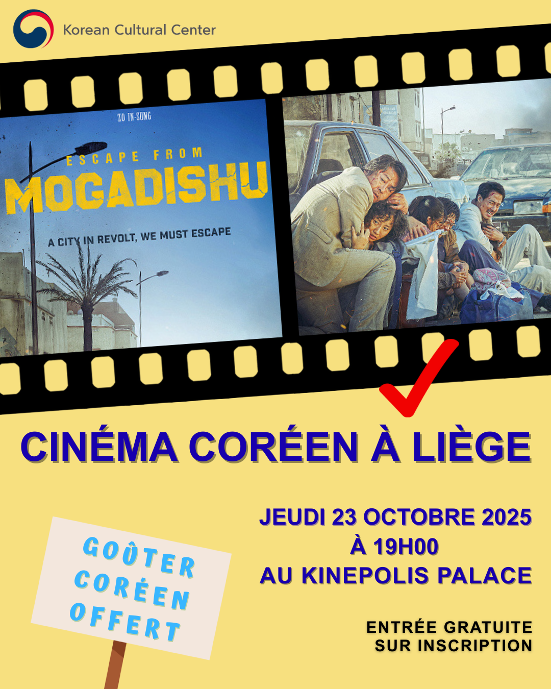 Korean Cinema in Liège – &quot;Escape from Mogadishu&quot;  ​  Hello Liège!&nbsp;  The Korean Cultural Center is delighted to present the very first edition of Korean Cinema in Liège.&nbsp;  Experience the gripping power of Korean cinema on the big screen.  ​  &quot;Escape from Mogadishu&quot;  directed by Ryoo Seung-wan, 2021  Screening Date: 23 Oct. 2025 (Thu) at 19:00  Place: Kinepolis Palace Liège  Languages: Korean OV with FR/EN subtitles  Free admission - Reservation required  ​  Synopsis;  &quot;Escape from Mogadishu&quot; is a film based on true events, portraying the harrowing escape of North and South Korean diplomats from war-torn Somalia in 1991. Set during the outbreak of the Somali Civil War, the story follows rival diplomats from the South Korean and North Korean embassies stationed in Mogadishu. Initially locked in a tense political competition for international recognition and UN membership, both delegations find themselves trapped as the city descends into chaos following the collapse of President Siad Barre’s regime.&nbsp;Forced to confront their shared vulnerability, the two sides must overcome decades of ideological hostility and cooperate in a desperate bid for survival.  ​  Join us for an unforgettable screening — and enjoy complimentary Korean snacks after the film.&nbsp;Reservation opens only in Liège. As this is a special screening in Liège, the QR code for registration will only be available on physical posters displayed throughout the city. Thank you for your understanding.